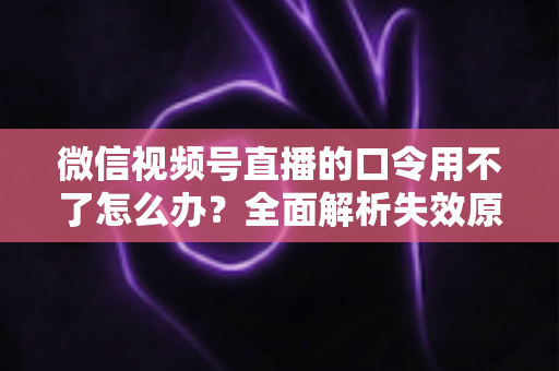 微信视频号直播的口令用不了怎么办？全面解析失效原因与高效解决方法指南