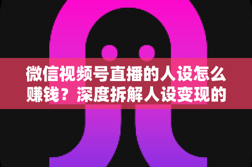 微信视频号直播的人设怎么赚钱?深度拆解人设变现的核心逻辑与实战打法 微信视频号直播的人设怎么赚钱?深度拆解人设变现的核心逻辑与实战打法