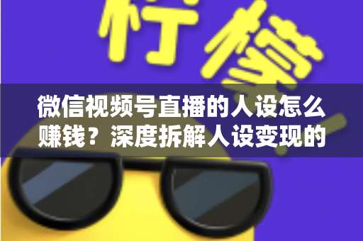 微信视频号直播的人设怎么赚钱?深度拆解人设变现的核心逻辑与实战打法 微信视频号直播的人设怎么赚钱?深度拆解人设变现的核心逻辑与实战打法
