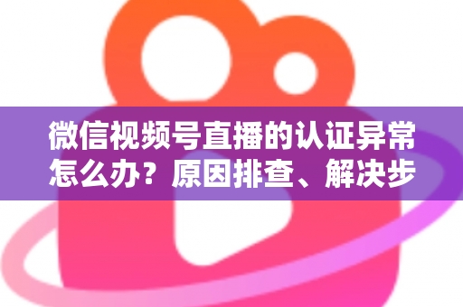微信视频号直播的认证异常怎么办？原因排查、解决步骤与预防措施全攻略