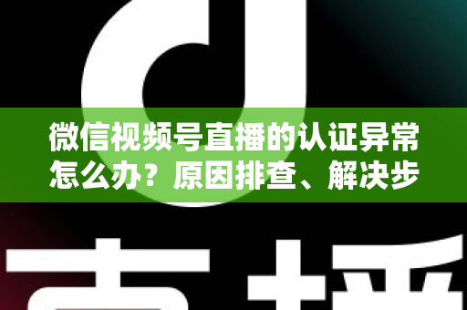 微信视频号直播的认证异常怎么办？原因排查、解决步骤与预防措施全攻略