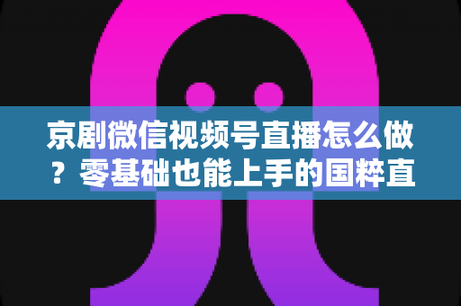 京剧微信视频号直播怎么做？零基础也能上手的国粹直播全攻略