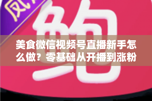 美食微信视频号直播新手怎么做?零基础从开播到涨粉变现的全流程实战指南 美食微信视频号直播新手怎么做?零基础从开播到涨粉变现的全流程实战指南