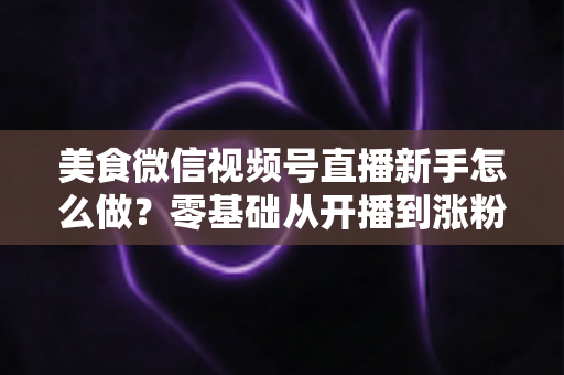 美食微信视频号直播新手怎么做?零基础从开播到涨粉变现的全流程实战指南 美食微信视频号直播新手怎么做?零基础从开播到涨粉变现的全流程实战指南