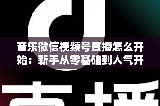 音乐微信视频号直播怎么开始：新手从零基础到人气开播的完整实战指南