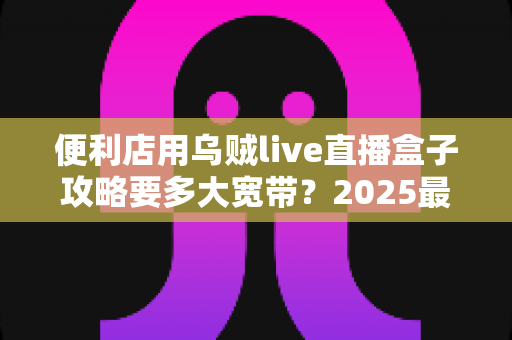 便利店用乌贼live直播盒子攻略要多大宽带?2025最新带宽配置全解析与实战避坑指南 便利店用乌贼live直播盒子攻略要多大宽带?2025最新带宽配置全解析与实战避坑指南