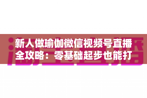 新人做瑜伽微信视频号直播全攻略:零基础起步也能打造高人气瑜伽直播间的实战指南 新人做瑜伽微信视频号直播全攻略:零基础起步也能打造高人气瑜伽直播间的实战指南