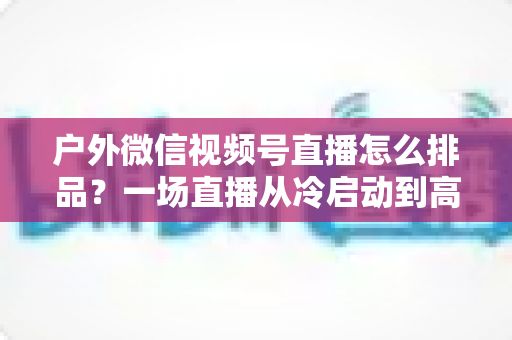 户外微信视频号直播怎么排品？一场直播从冷启动到高转化的实战排品指南