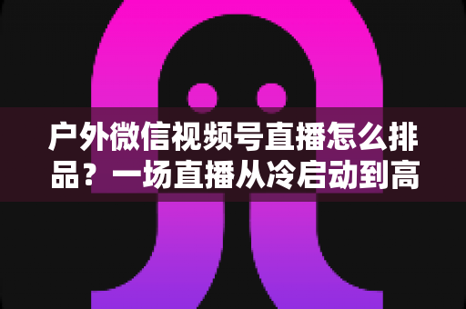 户外微信视频号直播怎么排品？一场直播从冷启动到高转化的实战排品指南