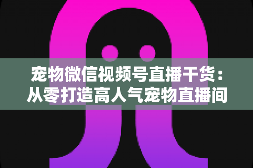 宠物微信视频号直播干货：从零打造高人气宠物直播间的实战指南