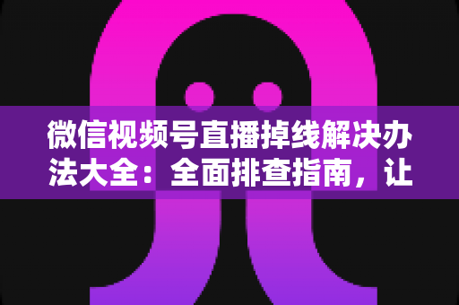 微信视频号直播掉线解决办法大全：全面排查指南，让直播稳定不中断