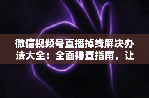 微信视频号直播掉线解决办法大全：全面排查指南，让直播稳定不中断