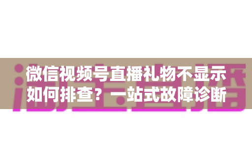 微信视频号直播礼物不显示如何排查?一站式故障诊断与解决方案全攻略 微信视频号直播礼物不显示如何排查?一站式故障诊断与解决方案全攻略