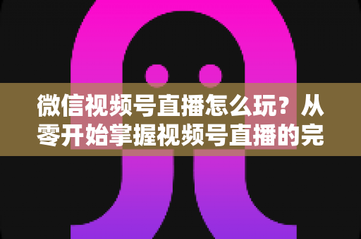 微信视频号直播怎么玩？从零开始掌握视频号直播的完整攻略与实战技巧