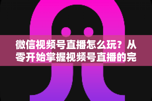 微信视频号直播怎么玩？从零开始掌握视频号直播的完整攻略与实战技巧