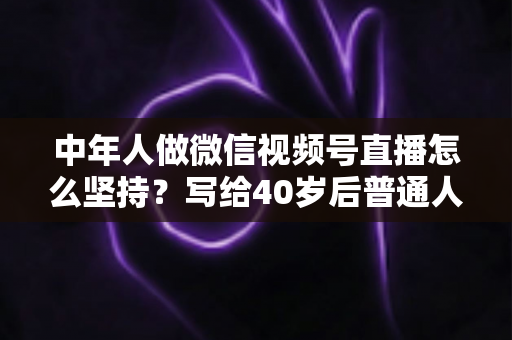 中年人做微信视频号直播怎么坚持？写给40岁后普通人的长期主义直播生存指南
