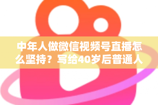中年人做微信视频号直播怎么坚持？写给40岁后普通人的长期主义直播生存指南