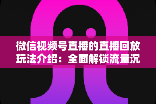 微信视频号直播的直播回放玩法介绍:全面解锁流量沉淀与二次传播新姿势 微信视频号直播的直播回放玩法介绍:全面解锁流量沉淀与二次传播新姿势