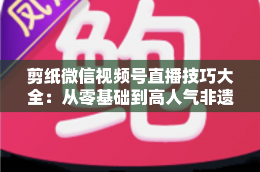 剪纸微信视频号直播技巧大全：从零基础到高人气非遗直播间的实战指南
