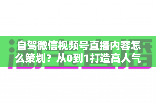 自驾微信视频号直播内容怎么策划?从0到1打造高人气旅途直播的实战指南 自驾微信视频号直播内容怎么策划?从0到1打造高人气旅途直播的实战指南
