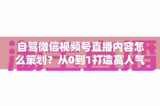 自驾微信视频号直播内容怎么策划？从0到1打造高人气旅途直播的实战指南