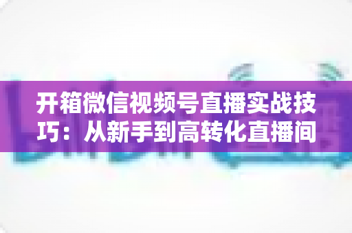 开箱微信视频号直播实战技巧:从新手到高转化直播间的完整实战指南 开箱微信视频号直播实战技巧:从新手到高转化直播间的完整实战指南