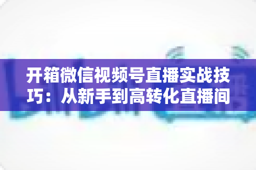 开箱微信视频号直播实战技巧：从新手到高转化直播间的完整实战指南