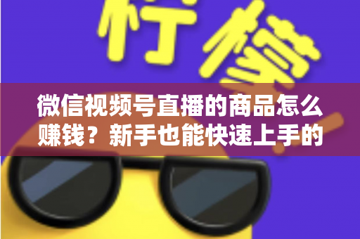 微信视频号直播的商品怎么赚钱?新手也能快速上手的视频号直播带货变现全攻略 微信视频号直播的商品怎么赚钱?新手也能快速上手的视频号直播带货变现全攻略
