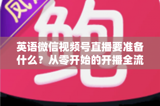 英语微信视频号直播要准备什么?从零开始的开播全流程准备清单与实战攻略 英语微信视频号直播要准备什么?从零开始的开播全流程准备清单与实战攻略