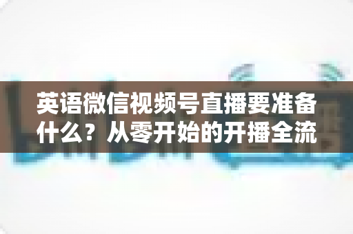 英语微信视频号直播要准备什么？从零开始的开播全流程准备清单与实战攻略