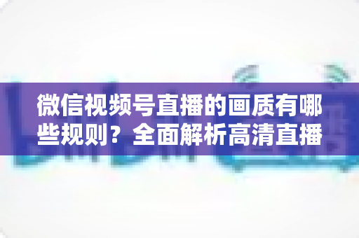 微信视频号直播的画质有哪些规则？全面解析高清直播参数设置与优化技巧
