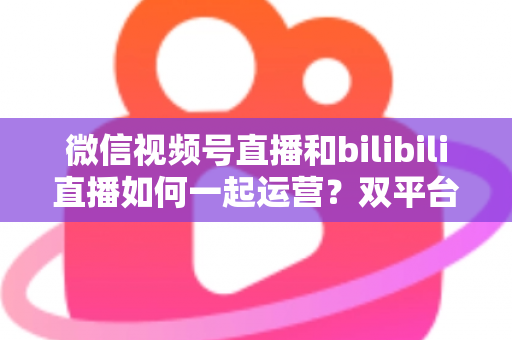 微信视频号直播和bilibili直播如何一起运营?双平台直播协同运营全攻略与实战指南 微信视频号直播和bilibili直播如何一起运营?双平台直播协同运营全攻略与实战指南