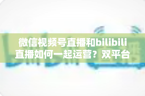 微信视频号直播和bilibili直播如何一起运营?双平台直播协同运营全攻略与实战指南 微信视频号直播和bilibili直播如何一起运营?双平台直播协同运营全攻略与实战指南