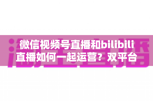 微信视频号直播和bilibili直播如何一起运营？双平台直播协同运营全攻略与实战指南