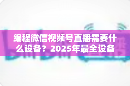 编程微信视频号直播需要什么设备？2025年最全设备清单与搭建避坑指南，帮你从新手小白进阶为专业编程主播