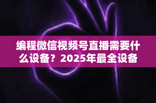 编程微信视频号直播需要什么设备？2025年最全设备清单与搭建避坑指南，帮你从新手小白进阶为专业编程主播