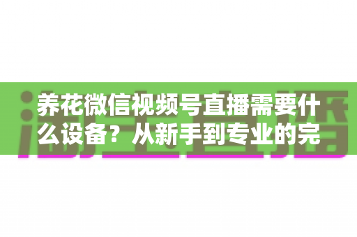 养花微信视频号直播需要什么设备？从新手到专业的完整配置指南