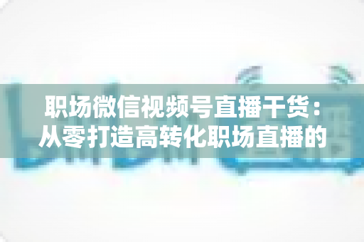 职场微信视频号直播干货:从零打造高转化职场直播的实战指南 职场微信视频号直播干货:从零打造高转化职场直播的实战指南