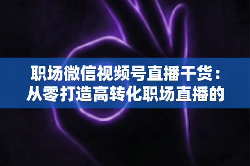职场微信视频号直播干货:从零打造高转化职场直播的实战指南 职场微信视频号直播干货:从零打造高转化职场直播的实战指南