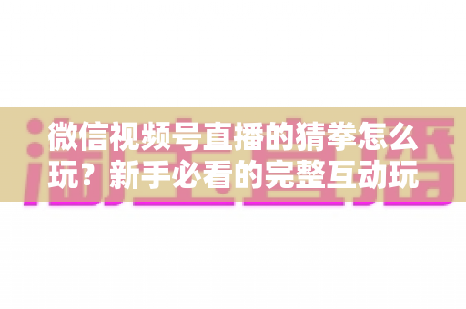 微信视频号直播的猜拳怎么玩？新手必看的完整互动玩法攻略与技巧详解