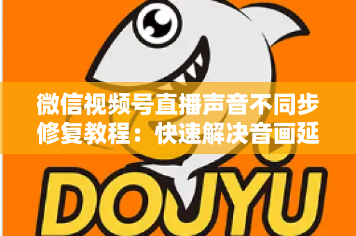 微信视频号直播声音不同步修复教程:快速解决音画延迟的完整实用指南 微信视频号直播声音不同步修复教程:快速解决音画延迟的完整实用指南