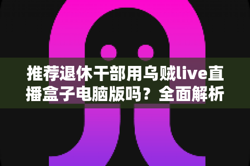 推荐退休干部用乌贼live直播盒子电脑版吗？全面解析助您理性选择