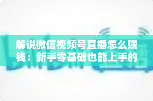 解说微信视频号直播怎么赚钱:新手零基础也能上手的变现全攻略 解说微信视频号直播怎么赚钱:新手零基础也能上手的变现全攻略