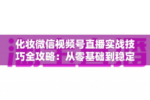 化妆微信视频号直播实战技巧全攻略:从零基础到稳定出单的完整指南 化妆微信视频号直播实战技巧全攻略:从零基础到稳定出单的完整指南