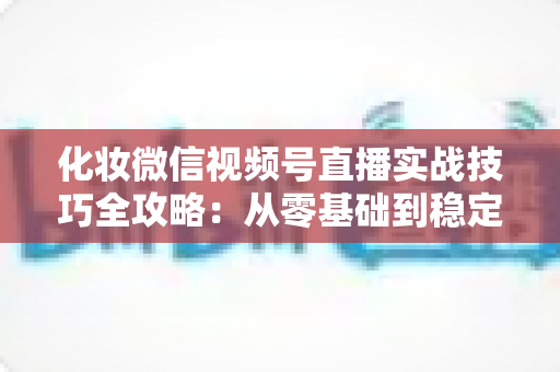化妆微信视频号直播实战技巧全攻略：从零基础到稳定出单的完整指南
