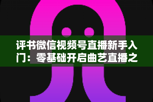 评书微信视频号直播新手入门：零基础开启曲艺直播之路的实战指南