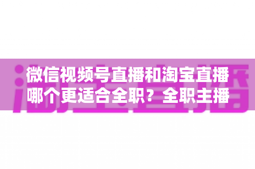 微信视频号直播和淘宝直播哪个更适合全职？全职主播选平台的深度对比与实战指南