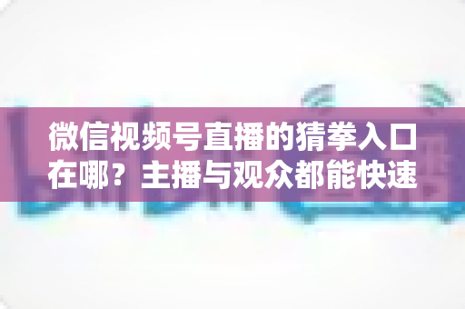 微信视频号直播的猜拳入口在哪?主播与观众都能快速上手的完整寻找指南 微信视频号直播的猜拳入口在哪?主播与观众都能快速上手的完整寻找指南