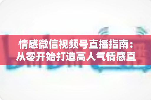 情感微信视频号直播指南：从零开始打造高人气情感直播间的实战运营全攻略