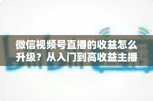 微信视频号直播的收益怎么升级？从入门到高收益主播的完整进阶攻略
